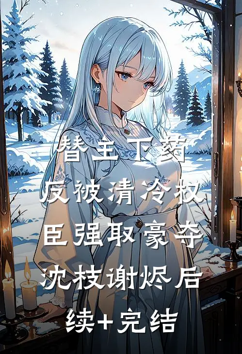 替主下药，反被清冷权臣强取豪夺沈枝谢烬后续+完结