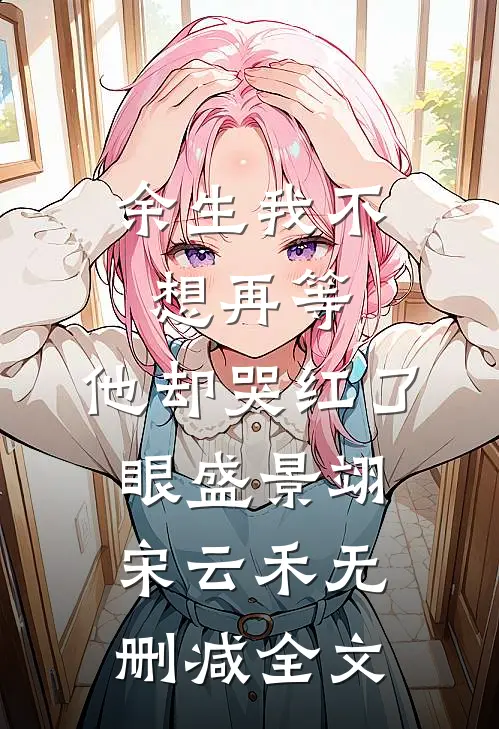 余生我不想再等，他却哭红了眼盛景翊宋云禾无删减全文