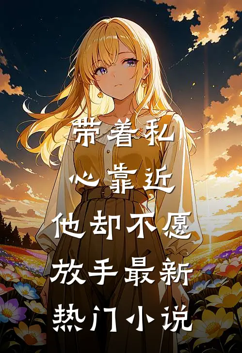带着私心靠近，他却不愿放手最新热门小说