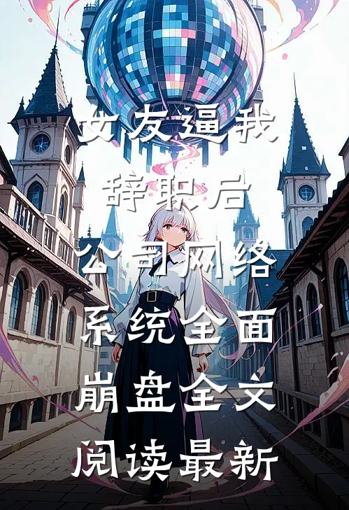 女友逼我辞职后，公司网络系统全面崩盘全文阅读最新