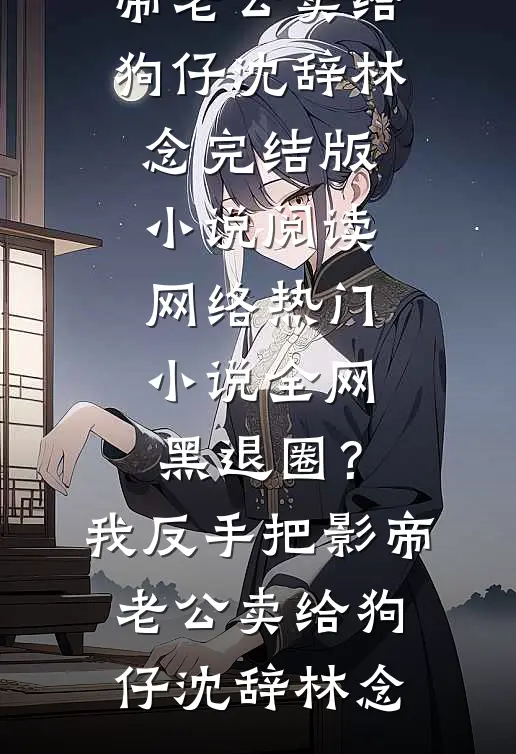 全网黑退圈？我反手把影帝老公卖给狗仔沈辞林念完结版小说阅读_网络热门小说全网黑退圈？我反手把影帝老公卖给狗仔沈辞林念