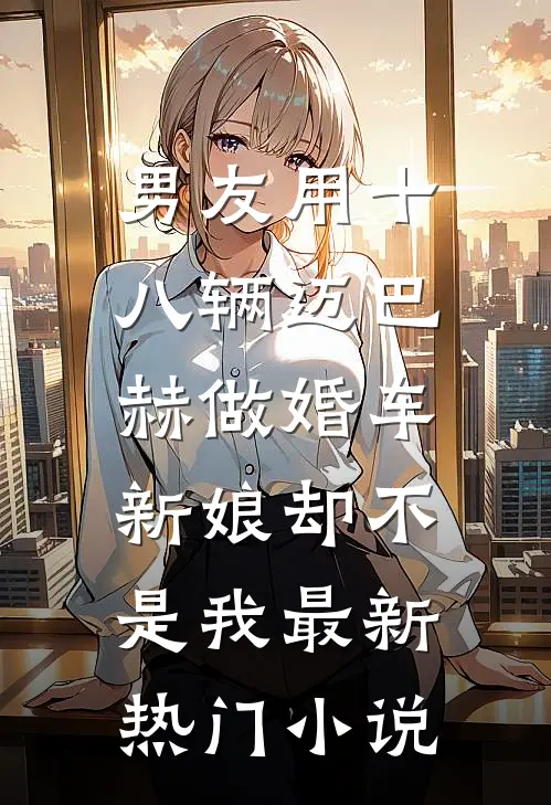 男友用十八辆迈巴赫做婚车，新娘却不是我最新热门小说