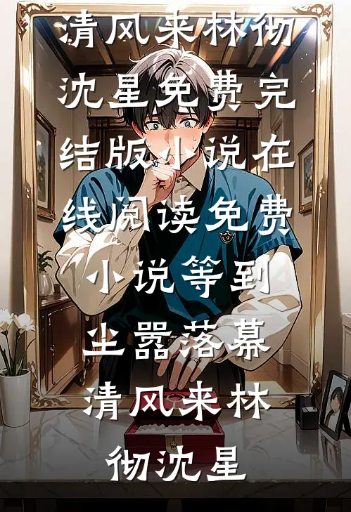 等到尘嚣落幕，清风来(林彻沈星)免费完结版小说_在线阅读免费小说等到尘嚣落幕，清风来(林彻沈星)