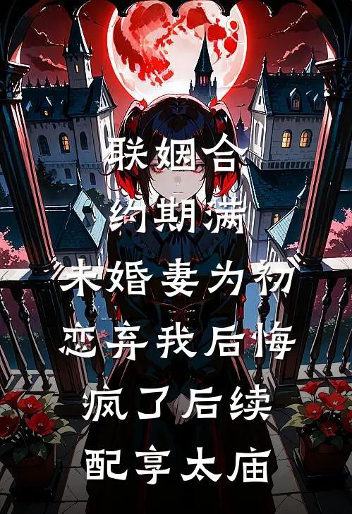 联姻合约期满，未婚妻为初恋弃我后悔疯了后续配享太庙