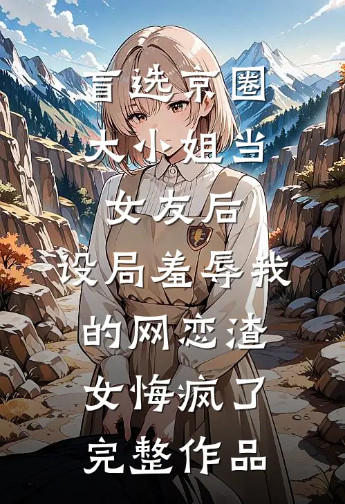 盲选京圈大小姐当女友后，设局羞辱我的网恋渣女悔疯了完整作品