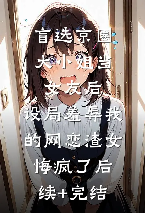 盲选京圈大小姐当女友后，设局羞辱我的网恋渣女悔疯了后续+完结