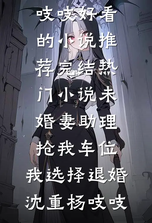 未婚妻助理抢我车位，我选择退婚(沈重杨吱吱)好看的小说推荐完结_热门小说未婚妻助理抢我车位，我选择退婚沈重杨吱吱