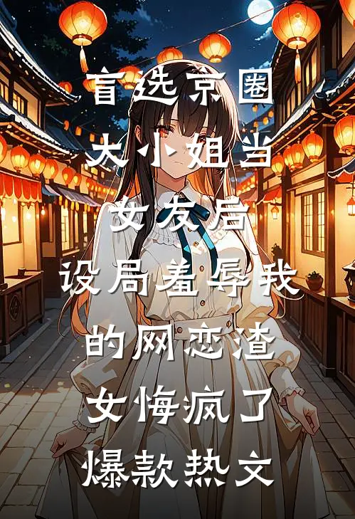 盲选京圈大小姐当女友后，设局羞辱我的网恋渣女悔疯了爆款热文