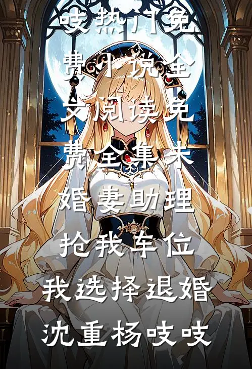 未婚妻助理抢我车位，我选择退婚(沈重杨吱吱)热门免费小说_全文阅读免费全集未婚妻助理抢我车位，我选择退婚沈重杨吱吱