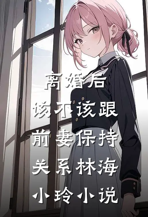 离婚后，该不该跟前妻保持关系林海小玲小说