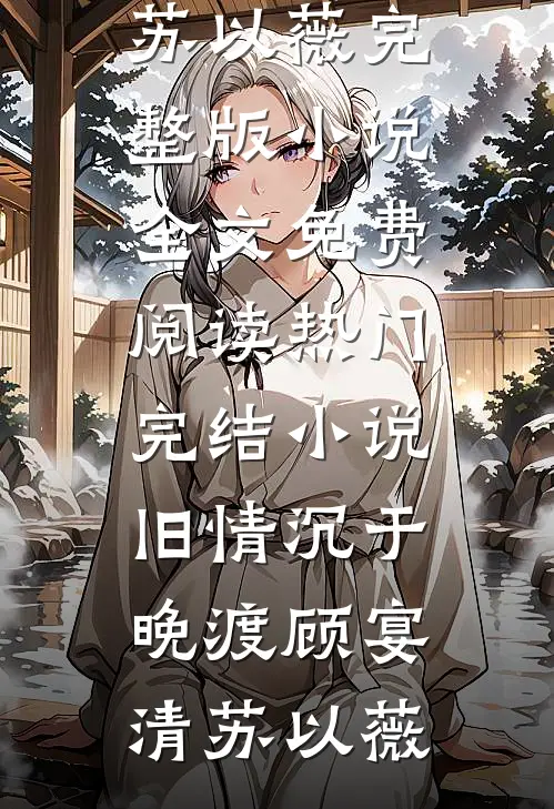 旧情沉于晚渡(顾宴清苏以薇)完整版小说全文免费阅读_热门完结小说旧情沉于晚渡(顾宴清苏以薇)
