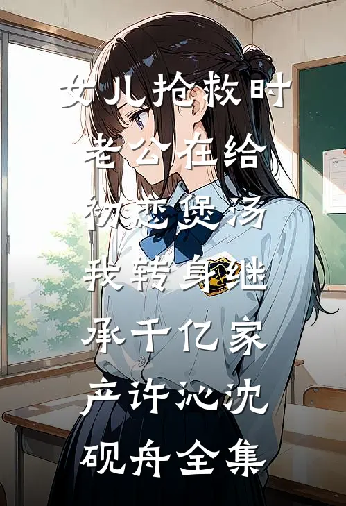 女儿抢救时老公在给初恋煲汤，我转身继承千亿家产许沁沈砚舟全集