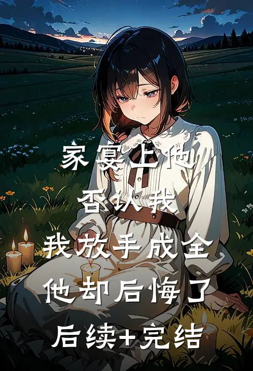 家宴上他否认我，我放手成全他却后悔了后续+完结
