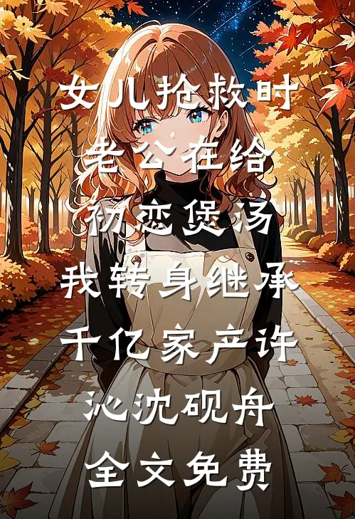 女儿抢救时老公在给初恋煲汤，我转身继承千亿家产许沁沈砚舟全文免费