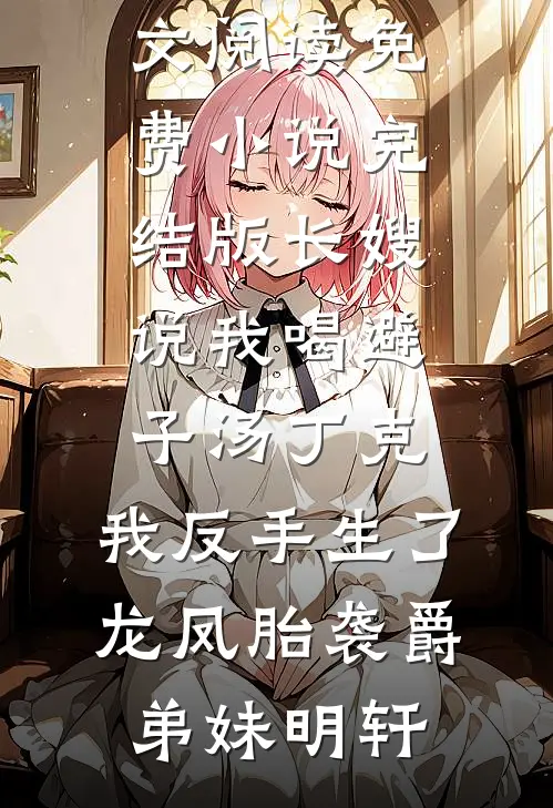 长嫂说我喝避子汤丁克，我反手生了龙凤胎袭爵弟妹明轩最新小说全文阅读_免费小说完结版长嫂说我喝避子汤丁克，我反手生了龙凤胎袭爵(弟妹明轩)