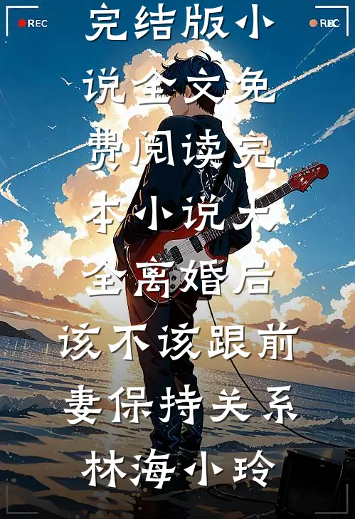 离婚后，该不该跟前妻保持关系(林海小玲)完结版小说全文免费阅读_完本小说大全离婚后，该不该跟前妻保持关系林海小玲