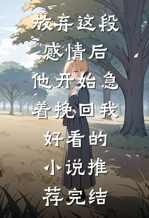放弃这段感情后，他开始急着挽回我好看的小说推荐完结