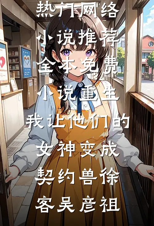 重生，我让他们的女神变成契约兽徐客吴彦祖热门网络小说推荐_全本免费小说重生，我让他们的女神变成契约兽徐客吴彦祖