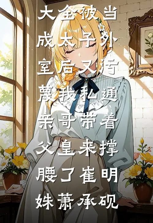 被当成太子外室后又污蔑我私通，亲哥带着父皇来撑腰了(崔明姝萧承砚)已完结小说_免费小说大全被当成太子外室后又污蔑我私通，亲哥带着父皇来撑腰了(崔明姝萧承砚)