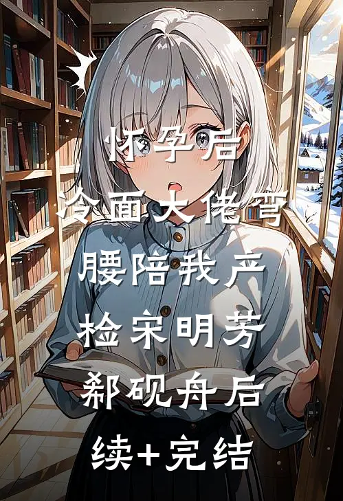 怀孕后，冷面大佬弯腰陪我产检宋明芳郗砚舟后续+完结