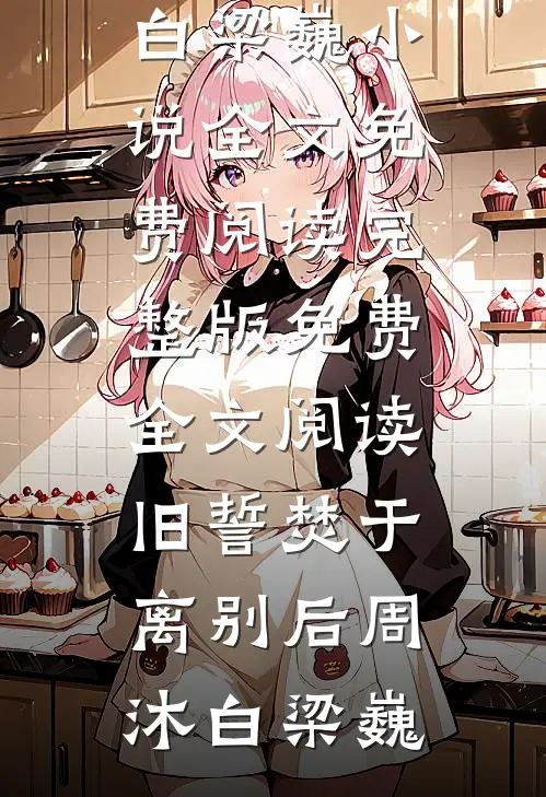 旧誓焚于离别后(周沐白梁巍)小说全文免费阅读_完整版免费全文阅读旧誓焚于离别后周沐白梁巍