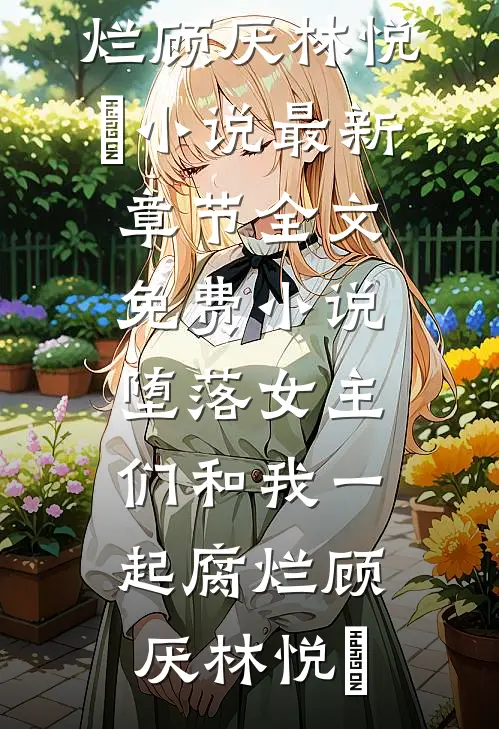 堕落女主们和我一起腐烂(顾厌林悦㬢)小说最新章节_全文免费小说堕落女主们和我一起腐烂顾厌林悦㬢