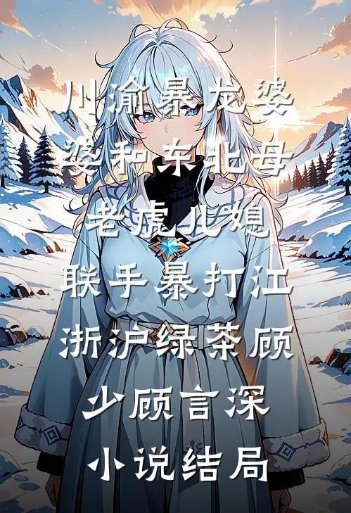 川渝暴龙婆婆和东北母老虎儿媳，联手暴打江浙沪绿茶顾少顾言深小说结局