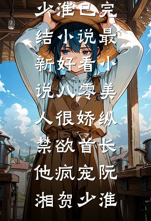 八零美人很娇纵，禁欲首长他疯宠阮湘贺少淮已完结小说_最新好看小说八零美人很娇纵，禁欲首长他疯宠阮湘贺少淮